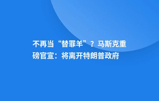 不再当“替罪羊”？马斯克重磅官宣：将离开特朗普政府
