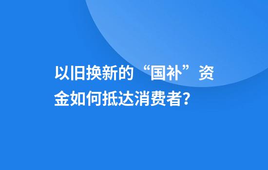 以旧换新的“国补”资金如何抵达消费者？