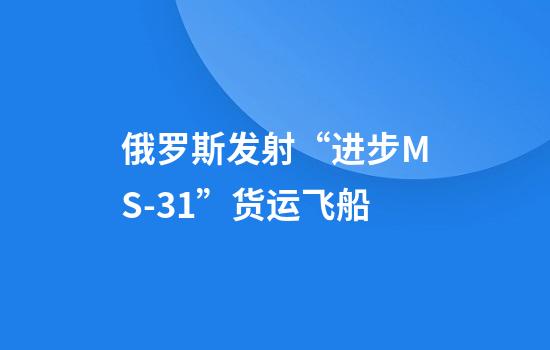 俄罗斯发射“进步MS-31”货运飞船