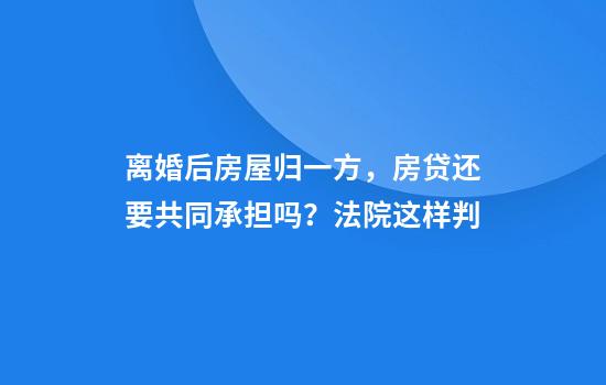 离婚后房屋归一方,房贷还要共同承担吗?法院这样判
