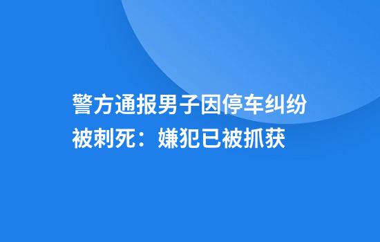 警方通报男子因停车纠纷被刺死：嫌犯已被抓获