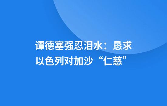 谭德塞强忍泪水：恳求以色列对加沙“仁慈”