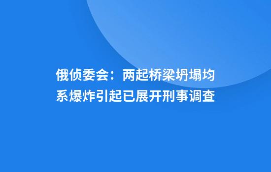 俄侦委会：两起桥梁坍塌均系爆炸引起已展开刑事调查
