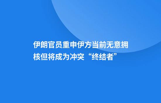 伊朗官员重申伊方当前无意拥核但将成为冲突“终结者”