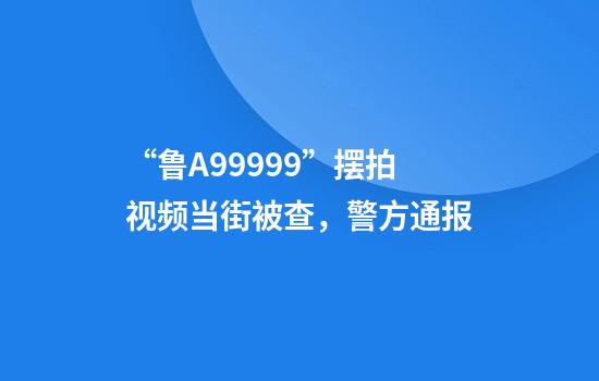 “鲁A99999”摆拍视频当街被查,警方通报