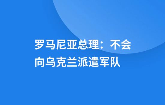 罗马尼亚总理：不会向乌克兰派遣军队