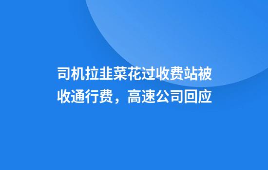 司机拉韭菜花过收费站被收通行费，高速公司回应