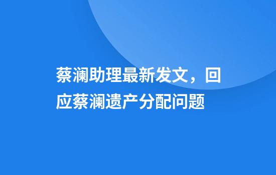 蔡澜助理最新发文，回应蔡澜遗产分配问题
