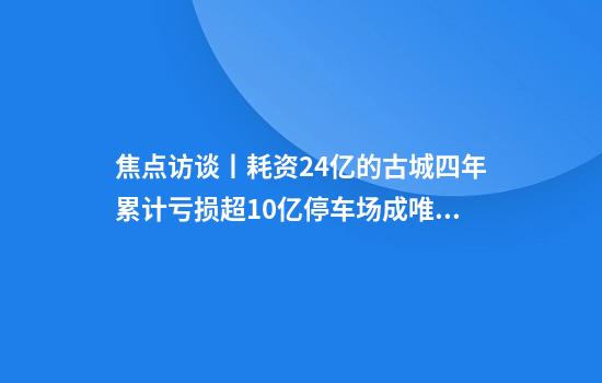 焦点访谈丨耗资24亿的古城四年累计亏损超10亿停车场成唯一盈利项目