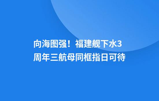 向海图强！福建舰下水3周年三航母同框指日可待