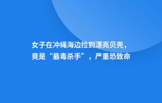 女子在冲绳海边捡到漂亮贝壳，竟是“最毒杀手”，严重恐致命