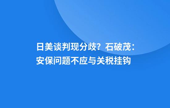 日美谈判现分歧?石破茂:安保问题不应与关税挂钩