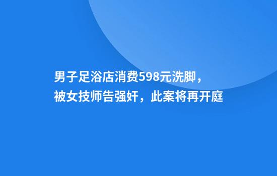 男子足浴店消费598元洗脚，被女技师告强奸，此案将再开庭