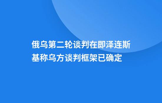 俄乌第二轮谈判在即泽连斯基称乌方谈判框架已确定