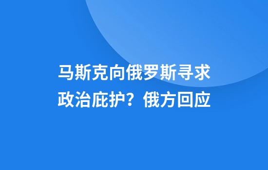 马斯克向俄罗斯寻求政治庇护？俄方回应
