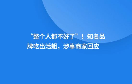 “整个人都不好了”！知名品牌吃出活蛆，涉事商家回应