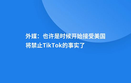 外媒:也许是时候开始接受美国将禁止TikTok的事实了