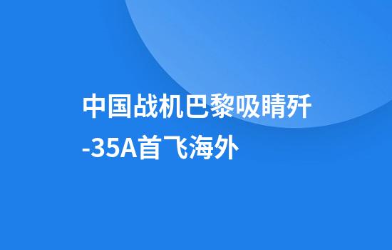 中国战机巴黎吸睛歼-35A首飞海外