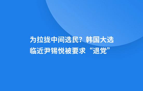 为拉拢中间选民？韩国大选临近尹锡悦被要求“退党”