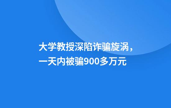 大学教授深陷诈骗旋涡，一天内被骗900多万元