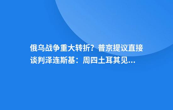 俄乌战争重大转折？普京提议直接谈判泽连斯基：周四土耳其见！