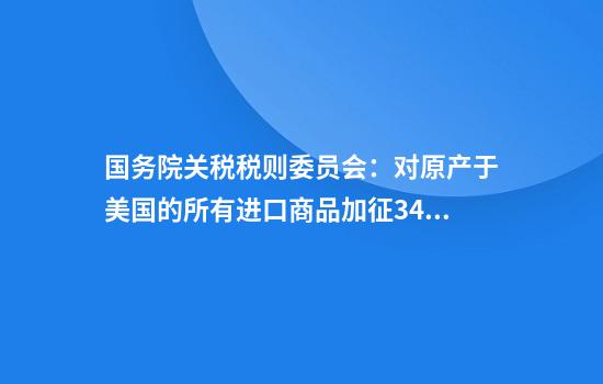 国务院关税税则委员会:对原产于美国的所有进口商品加征34%关税