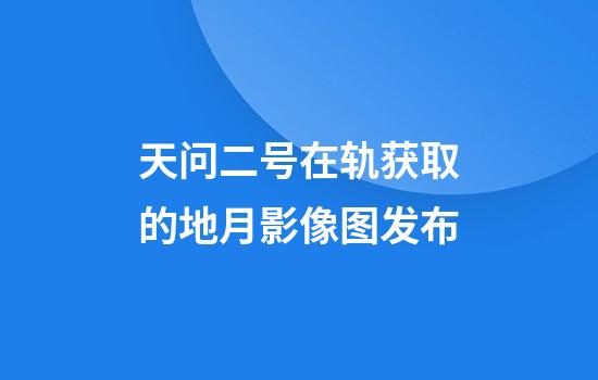 天问二号在轨获取的地月影像图发布