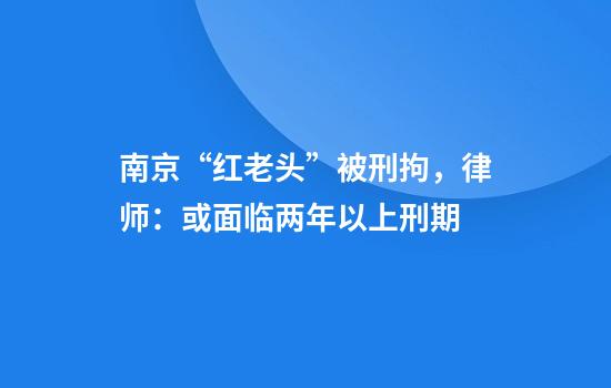 南京“红老头”被刑拘，律师：或面临两年以上刑期