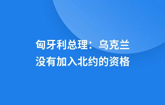 匈牙利总理：乌克兰没有加入北约的资格