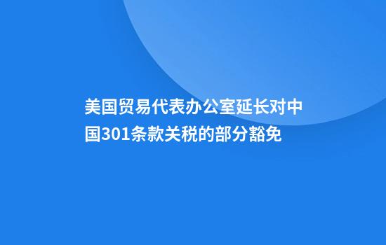 美国贸易代表办公室延长对中国301条款关税的部分豁免