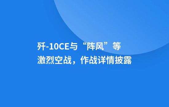 歼-10CE与“阵风”等激烈空战，作战详情披露