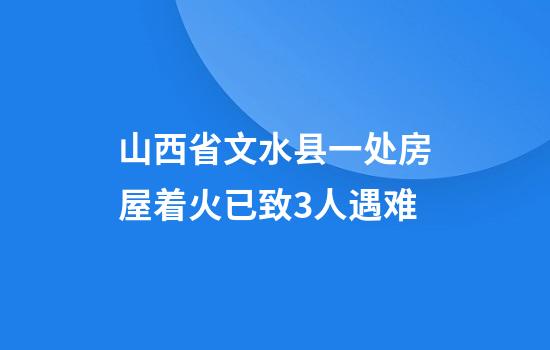 山西省文水县一处房屋着火已致3人遇难