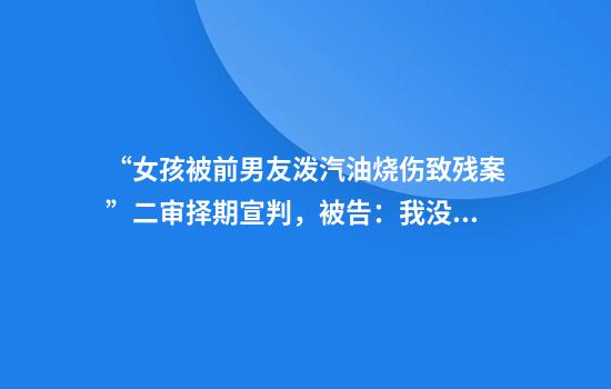 “女孩被前男友泼汽油烧伤致残案”二审择期宣判,被告:我没想过杀她