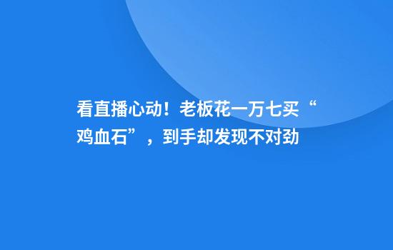 看直播心动！老板花一万七买“鸡血石”，到手却发现不对劲