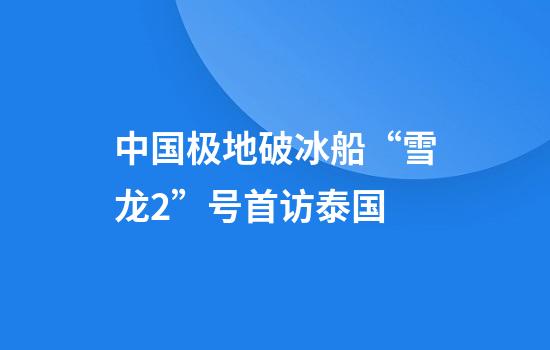 中国极地破冰船“雪龙2”号首访泰国