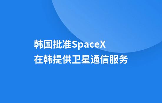 韩国批准SpaceX在韩提供卫星通信服务