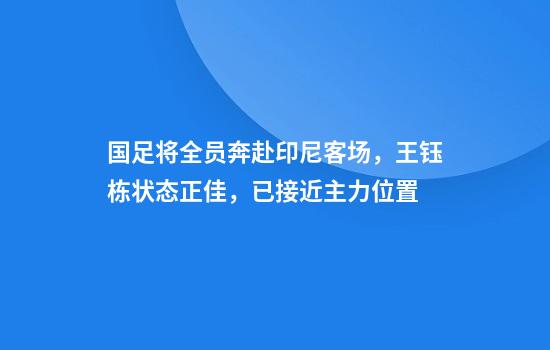 国足将全员奔赴印尼客场，王钰栋状态正佳，已接近主力位置