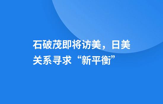 石破茂即将访美，日美关系寻求“新平衡”