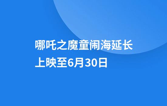 哪吒之魔童闹海延长上映至6月30日