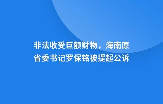 非法收受巨额财物，海南原省委书记罗保铭被提起公诉