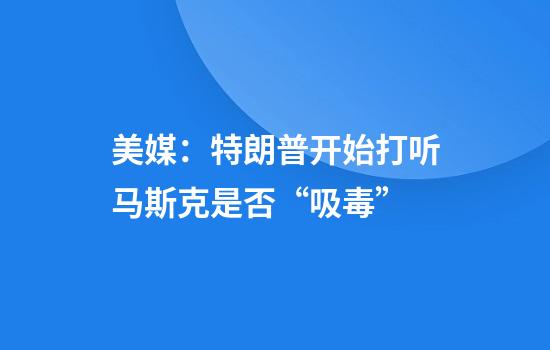 美媒：特朗普开始打听马斯克是否“吸毒”
