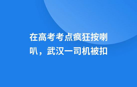 在高考考点疯狂按喇叭，武汉一司机被扣