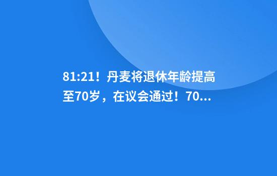 81:21！丹麦将退休年龄提高至70岁，在议会通过！70岁已达全球最高水平，更多国家或将逐步跟进