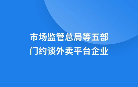 市场监管总局等五部门约谈外卖平台企业