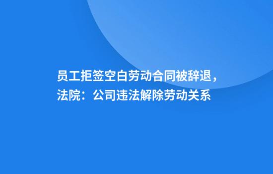 员工拒签空白劳动合同被辞退，法院：公司违法解除劳动关系