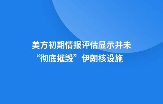 美方初期情报评估显示并未“彻底摧毁”伊朗核设施