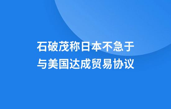 石破茂称日本不急于与美国达成贸易协议