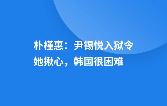 朴槿惠:尹锡悦入狱令她揪心,韩国很困难