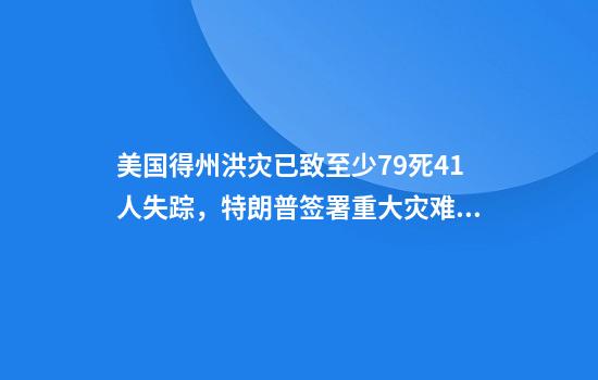 美国得州洪灾已致至少79死41人失踪，特朗普签署重大灾难声明！家园被毁，父亲废墟中苦寻失踪女儿：相信还活着