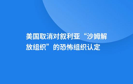 美国取消对叙利亚“沙姆解放组织”的恐怖组织认定
